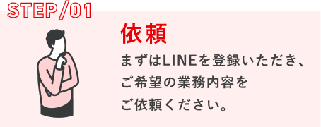 STEP/01 依頼：まずはLINEを登録いただき、ご希望の業務内容をご依頼ください。
