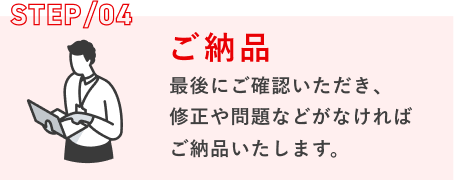STEP/04 ご納品：最後にご確認いただき、修正や問題などがなければご納品いたします。